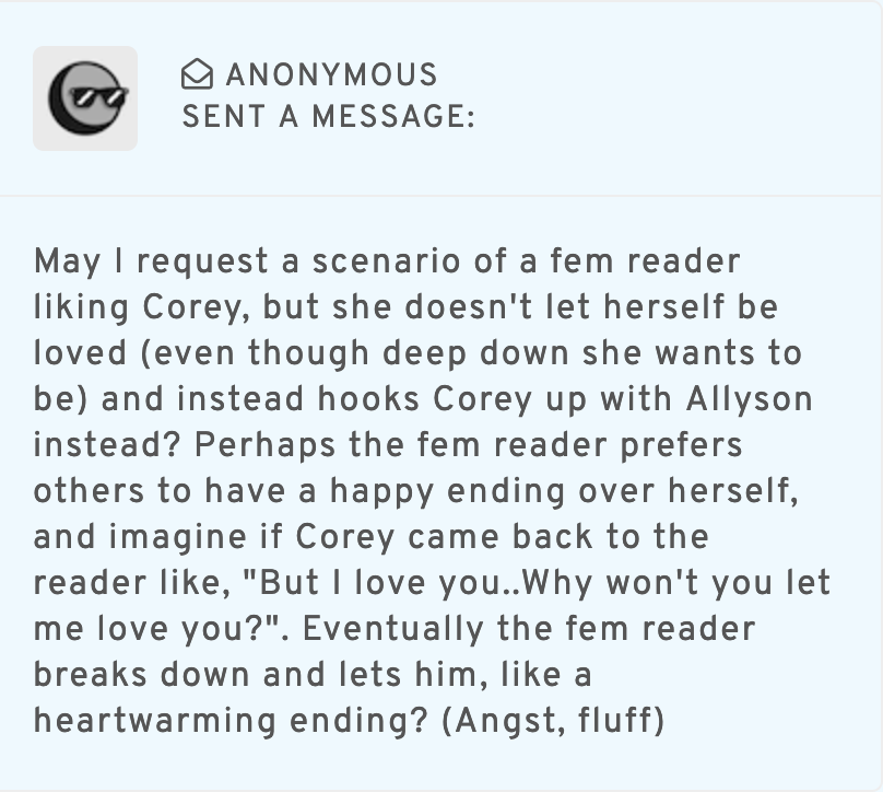 a screenshot of an anonymous ask from tumblr that reads May I request a scenario of a fem reader liking Corey, but she doesn't let herself be loved (even though deep down she wants to be) and instead hooks Corey up with Allyson instead? Perhaps the fem reader prefers others to have a happy ending over herself, and imagine if Corey came back to the reader like, But I love you. Why won't you let me love you? Eventually the fem reader breaks down and lets him, like a heartwarming ending? (Angst, fluff)