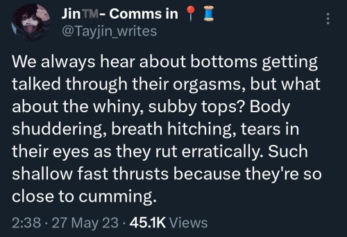 a screenshot of a tweet by @tayjin_writes that says We always hear about bottoms getting talked through their orgasms, but what about the whiny, subby tops? Body shuddering, breath hitching, tears in their eyes as they rut erratically. Such shallow fast thrusts because they're so close to cumming.