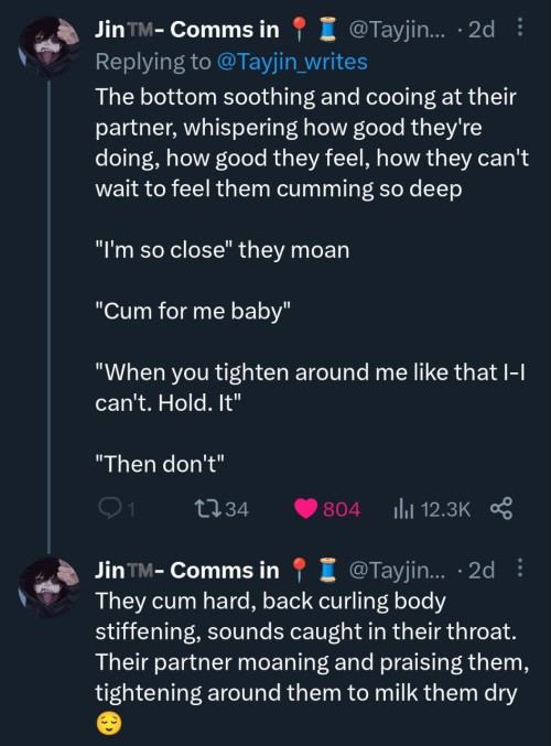 two tweets by @tayjin_writes replying to themselves. the first tweet says The bottom soothing and cooing at their partner, whispering how good they're doing, how good they feel, how they can't wait to feel them cumming so deep. I'm so close they moan. cum for me baby. When you tighten around me like that I-I can't. hold. it. then don't. the second tweet says they cum hard, back curling body stiffening, sounds caugh in their throat. their partner moaning and praising them, tightening around them to milk them dry